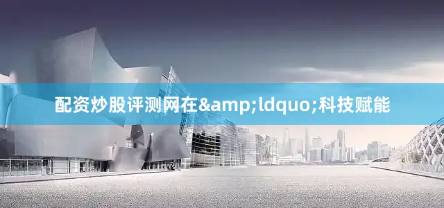 配资炒股评测网在&ldquo;科技赋能