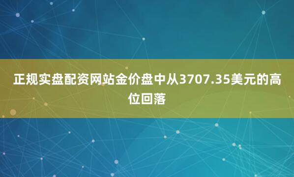 正规实盘配资网站金价盘中从3707.35美元的高位回落